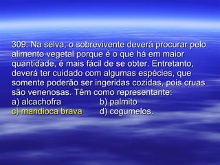 309. Na selva, o sobrevivente deverá procurar pelo alimento vegetal porque é o que há em maior quantidade, é mais fácil de se obter. Entretanto, deverá ter cuidado com algumas espécies, que somente poderão ser ingeridas cozidas, pois cruas são venenosas. Têm como representante: a) alcachofra b) palmito c) mandioca brava d) cogumelos. 