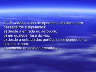 31. É vedado o uso de aparelhos celulares para passageiros e tripulantes: a) desde a entrada no aeroporto. b) em qualquer fase do vôo. c) desde a entrada dos portões de embarque e na sala de espera. d) somente na sala de embarque. 