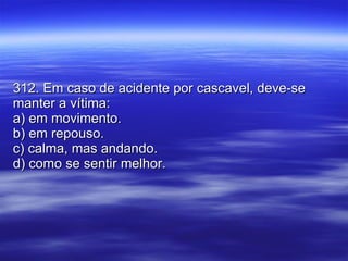 312. Em caso de acidente por cascavel, deve-se manter a vítima: a) em movimento. b) em repouso. c) calma, mas andando. d) como se sentir melhor. 
