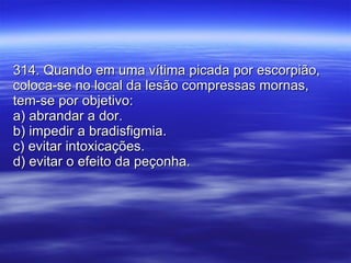 314. Quando em uma vítima picada por escorpião, coloca-se no local da lesão compressas mornas, tem-se por objetivo: a) abrandar a dor. b) impedir a bradisfigmia. c) evitar intoxicações. d) evitar o efeito da peçonha. 