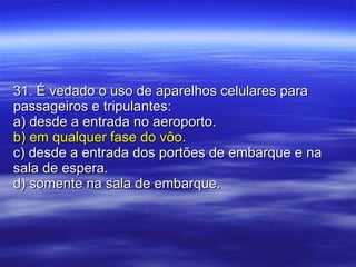 31. É vedado o uso de aparelhos celulares para passageiros e tripulantes: a) desde a entrada no aeroporto. b) em qualquer fase do vôo. c) desde a entrada dos portões de embarque e na sala de espera. d) somente na sala de embarque. 