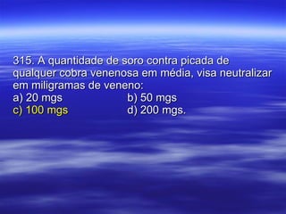 315. A quantidade de soro contra picada de qualquer cobra venenosa em média, visa neutralizar em miligramas de veneno: a) 20 mgs b) 50 mgs c) 100 mgs d) 200 mgs. 