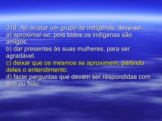 316. Ao avistar um grupo de indígenas, deve-se: a) aproximar-se, pois todos os indígenas são amigos. b) dar presentes às suas mulheres, para ser agradável. c) deixar que os mesmos se aproximem, partindo deles o entendimento. d) fazer perguntas que devam ser respondidas com Sim ou Não. 