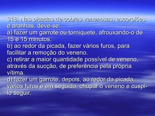 318. Nas picadas de cobras venenosas, escorpiões e aranhas, deve-se: a) fazer um garrote ou torniquete, afrouxando-o de 15 e 15 minutos. b) ao redor da picada, fazer vários furos, para facilitar a remoção do veneno. c) retirar a maior quantidade possível de veneno, através da sucção, de preferência pela própria vítima. d) fazer um garrote, depois, ao redor da picada, vários furos e em seguida, chupar o veneno e cuspi-lo seguir. 