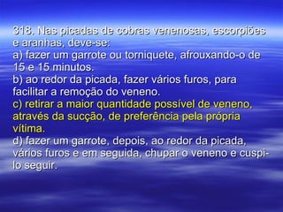 318. Nas picadas de cobras venenosas, escorpiões e aranhas, deve-se: a) fazer um garrote ou torniquete, afrouxando-o de 15 e 15 minutos. b) ao redor da picada, fazer vários furos, para facilitar a remoção do veneno. c) retirar a maior quantidade possível de veneno, através da sucção, de preferência pela própria vítima. d) fazer um garrote, depois, ao redor da picada, vários furos e em seguida, chupar o veneno e cuspi-lo seguir. 
