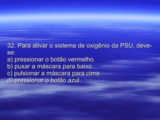 32. Para ativar o sistema de oxigênio da PSU, deve-se: a) pressionar o botão vermelho. b) puxar a máscara para baixo. c) pulsionar a máscara para cima. d) pressionar o botão azul. 