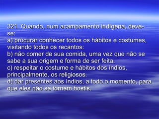 321. Quando, num acampamento indígena, deve-se: a) procurar conhecer todos os hábitos e costumes, visitando todos os recantos: b) não comer de sua comida, uma vez que não se sabe a sua origem e forma de ser feita. c) respeitar o costume e hábitos dos índios, principalmente, os religiosos. d) dar presentes aos índios, a todo o momento, para que eles não se tornem hostis. 