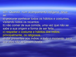 321. Quando, num acampamento indígena, deve-se: a) procurar conhecer todos os hábitos e costumes, visitando todos os recantos: b) não comer de sua comida, uma vez que não se sabe a sua origem e forma de ser feita. c) respeitar o costume e hábitos dos índios, principalmente, os religiosos. d) dar presentes aos índios, a todo o momento, para que eles não se tornem hostis. 