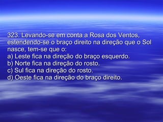 323. Levando-se em conta a Rosa dos Ventos, estendendo-se o braço direito na direção que o Sol nasce, tem-se que o: a) Leste fica na direção do braço esquerdo. b) Norte fica na direção do rosto. c) Sul fica na direção do rosto. d) Oeste fica na direção do braço direito. 
