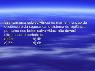 325. Em uma sobrevivência no mar, em função da eficiência e da segurança, o sistema de vigilância por turno nos botes salva-vidas, não deverá ultrapassar o período de: a) 2h b) 4h c) 5h d) 6h 