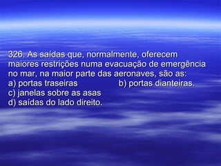 326. As saídas que, normalmente, oferecem maiores restrições numa evacuação de emergência no mar, na maior parte das aeronaves, são as: a) portas traseiras b) portas dianteiras. c) janelas sobre as asas d) saídas do lado direito. 