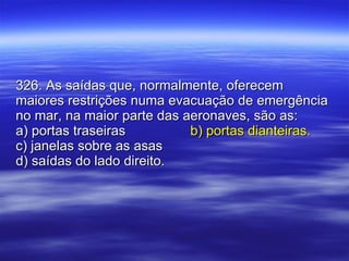 326. As saídas que, normalmente, oferecem maiores restrições numa evacuação de emergência no mar, na maior parte das aeronaves, são as: a) portas traseiras b) portas dianteiras. c) janelas sobre as asas d) saídas do lado direito. 