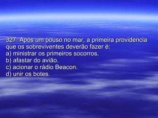 327. Após um pouso no mar, a primeira providencia que os sobreviventes deverão fazer é: a) ministrar os primeiros socorros. b) afastar do avião. c) acionar o rádio Beacon. d) unir os botes. 