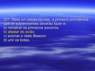 327. Após um pouso no mar, a primeira providencia que os sobreviventes deverão fazer é: a) ministrar os primeiros socorros. b) afastar do avião. c) acionar o rádio Beacon. d) unir os botes. 