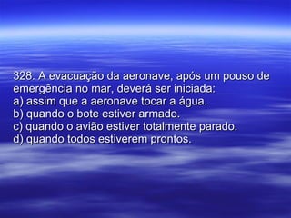 328. A evacuação da aeronave, após um pouso de emergência no mar, deverá ser iniciada: a) assim que a aeronave tocar a água. b) quando o bote estiver armado. c) quando o avião estiver totalmente parado. d) quando todos estiverem prontos. 