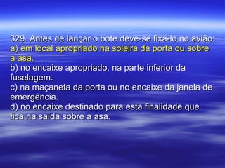 329. Antes de lançar o bote deve-se fixá-lo no avião: a) em local apropriado na soleira da porta ou sobre a asa. b) no encaixe apropriado, na parte inferior da fuselagem. c) na maçaneta da porta ou no encaixe da janela de emergência. d) no encaixe destinado para esta finalidade que fica na saída sobre a asa. 