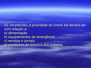 33. no pré-vôo, a prioridade do check list deverá ser com relação a: a) alimentação. b) equipamentos de emergência. c) revistas e jornais. d) condições de limpeza dos toaletes. 