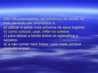 330. Os passageiros, na iminência de pouso no mar, deverão ser orientados a: a) utilizar a saída mais próxima de seus lugares. b) como colocar, usar, inflar os coletes. c) para deixar a bordo todos os agasalhos e sapatos. d) a não comer nem beber nada mais, porque poderão enjoar. 