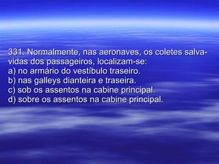 331. Normalmente, nas aeronaves, os coletes salva-vidas dos passageiros, localizam-se: a) no armário do vestíbulo traseiro. b) nas galleys dianteira e traseira. c) sob os assentos na cabine principal. d) sobre os assentos na cabine principal. 