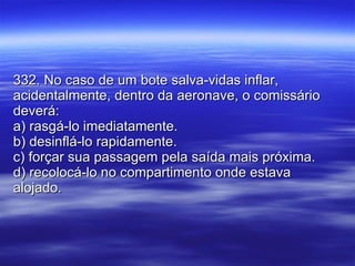 332. No caso de um bote salva-vidas inflar, acidentalmente, dentro da aeronave, o comissário deverá: a) rasgá-lo imediatamente. b) desinflá-lo rapidamente. c) forçar sua passagem pela saída mais próxima. d) recolocá-lo no compartimento onde estava alojado. 