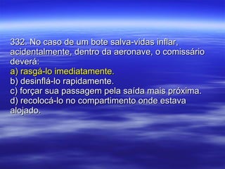 332. No caso de um bote salva-vidas inflar, acidentalmente, dentro da aeronave, o comissário deverá: a) rasgá-lo imediatamente. b) desinflá-lo rapidamente. c) forçar sua passagem pela saída mais próxima. d) recolocá-lo no compartimento onde estava alojado. 