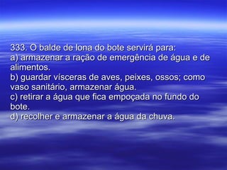 333. O balde de lona do bote servirá para: a) armazenar a ração de emergência de água e de alimentos. b) guardar vísceras de aves, peixes, ossos; como vaso sanitário, armazenar água. c) retirar a água que fica empoçada no fundo do bote. d) recolher e armazenar a água da chuva. 
