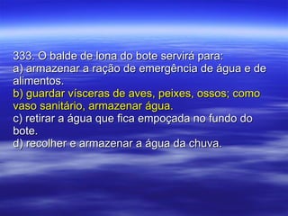 333. O balde de lona do bote servirá para: a) armazenar a ração de emergência de água e de alimentos. b) guardar vísceras de aves, peixes, ossos; como vaso sanitário, armazenar água. c) retirar a água que fica empoçada no fundo do bote. d) recolher e armazenar a água da chuva. 