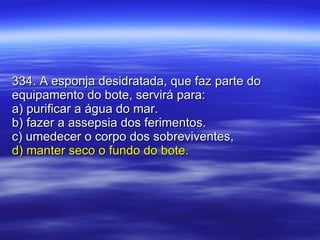 334. A esponja desidratada, que faz parte do equipamento do bote, servirá para: a) purificar a água do mar. b) fazer a assepsia dos ferimentos. c) umedecer o corpo dos sobreviventes, d) manter seco o fundo do bote. 