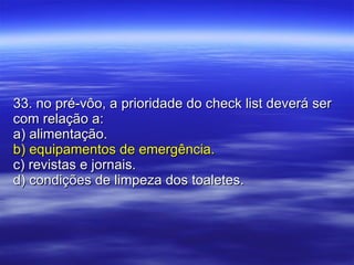 33. no pré-vôo, a prioridade do check list deverá ser com relação a: a) alimentação. b) equipamentos de emergência. c) revistas e jornais. d) condições de limpeza dos toaletes. 