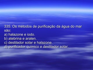 335. Os métodos de purificação da água do mar são: a) halazone e iodo. b) atebrina e aralen. c) destilador solar e halazone. d) purificador químico e destilador solar. 
