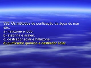 335. Os métodos de purificação da água do mar são: a) halazone e iodo. b) atebrina e aralen. c) destilador solar e halazone. d) purificador químico e destilador solar. 