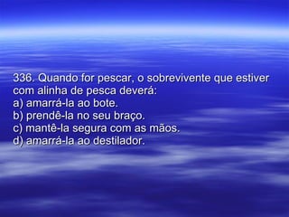 336. Quando for pescar, o sobrevivente que estiver com alinha de pesca deverá: a) amarrá-la ao bote. b) prendê-la no seu braço. c) mantê-la segura com as mãos. d) amarrá-la ao destilador. 