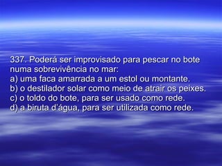 337. Poderá ser improvisado para pescar no bote numa sobrevivência no mar: a) uma faca amarrada a um estol ou montante. b) o destilador solar como meio de atrair os peixes. c) o toldo do bote, para ser usado como rede. d) a biruta d’água, para ser utilizada como rede. 
