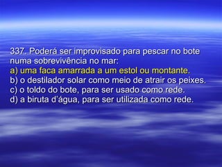 337. Poderá ser improvisado para pescar no bote numa sobrevivência no mar: a) uma faca amarrada a um estol ou montante. b) o destilador solar como meio de atrair os peixes. c) o toldo do bote, para ser usado como rede. d) a biruta d’água, para ser utilizada como rede. 