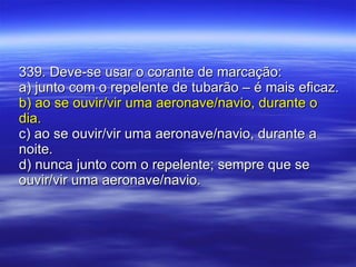339. Deve-se usar o corante de marcação: a) junto com o repelente de tubarão – é mais eficaz. b) ao se ouvir/vir uma aeronave/navio, durante o dia. c) ao se ouvir/vir uma aeronave/navio, durante a noite. d) nunca junto com o repelente; sempre que se ouvir/vir uma aeronave/navio. 