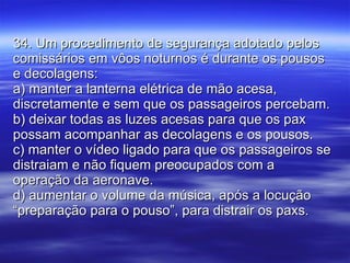 34. Um procedimento de segurança adotado pelos comissários em vôos noturnos é durante os pousos e decolagens: a) manter a lanterna elétrica de mão acesa, discretamente e sem que os passageiros percebam. b) deixar todas as luzes acesas para que os pax possam acompanhar as decolagens e os pousos. c) manter o vídeo ligado para que os passageiros se distraiam e não fiquem preocupados com a operação da aeronave. d) aumentar o volume da música, após a locução “preparação para o pouso”, para distrair os paxs. 