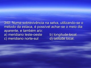 340. Numa sobrevivência na selva, utilizando-se o método da estaca, é possível achar-se o meio dia aparente, e também a/o: a) meridiano leste-oeste b) longitude local. c) meridiano norte-sul   d) latitude local. 