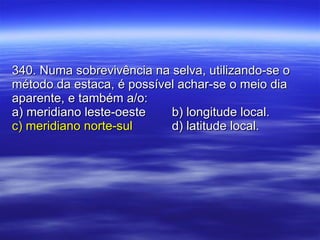340. Numa sobrevivência na selva, utilizando-se o método da estaca, é possível achar-se o meio dia aparente, e também a/o: a) meridiano leste-oeste b) longitude local. c) meridiano norte-sul   d) latitude local. 