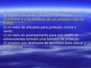341. A melhor maneira de se construir uma fogueira, de maneira eficiente e protegida do vento é: a) próximo a uma rocha ou de um anteparo feito de tronco. b) no meio de arbustos para proteção contra o vento. c) no meio do acampamento para que assim os sobreviventes formem uma barreira de proteção. d) próximo aos destroços da aeronave para utilizar o combustível. 