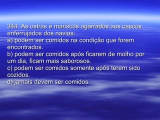 344. As ostras e mariscos agarrados aos cascos enferrujados dos navios: a) podem ser comidos na condição que forem encontrados. b) podem ser comidos após ficarem de molho por um dia, ficam mais saborosos. c) podem ser comidos somente após terem sido cozidos. d) jamais devem ser comidos. 
