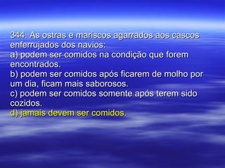 344. As ostras e mariscos agarrados aos cascos enferrujados dos navios: a) podem ser comidos na condição que forem encontrados. b) podem ser comidos após ficarem de molho por um dia, ficam mais saborosos. c) podem ser comidos somente após terem sido cozidos. d) jamais devem ser comidos. 