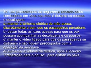 34. Um procedimento de segurança adotado pelos comissários em vôos noturnos é durante os pousos e decolagens: a) manter a lanterna elétrica de mão acesa, discretamente e sem que os passageiros percebam. b) deixar todas as luzes acesas para que os pax possam acompanhar as decolagens e os pousos. c) manter o vídeo ligado para que os passageiros se distraiam e não fiquem preocupados com a operação da aeronave. d) aumentar o volume da música, após a locução “preparação para o pouso”, para distrair os paxs. 