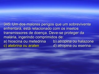 345. Um dos maiores perigos que um sobrevivente enfrentará, está relacionado com os insetos transmissores de doença. Deve-se proteger da malária, ingerindo comprimidos de: a) hioscina ou metedrina b) atropina ou halazone c) atebrina ou aralen d) atropina ou eserina 