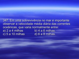 347. Em uma sobrevivência no mar é importante observar a velocidade média diária das correntes oceânicas, que varia normalmente entre: a) 2 a 4 milhas b) 4 a 6 milhas. c) 5 a 10 milhas d) 6 a 8 milhas. 