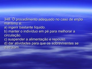 348. O procedimento adequado no caso de enjôo marítimo é: a) ingerir bastante líquido. b) manter o indivíduo em pé para melhorar a circulação. c) suspender a alimentação e repouso. d) dar atividades para que os sobreviventes se distraiam. 