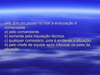 349. Em um pouso no mar a evacuação é comandada: a) pelo comandante. b) somente pela tripulação técnica. c) qualquer comissário, pois é evidente a situação. d) pelo chefe de equipe após informar os paxs da situação. 