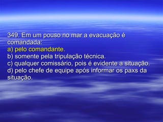 349. Em um pouso no mar a evacuação é comandada: a) pelo comandante. b) somente pela tripulação técnica. c) qualquer comissário, pois é evidente a situação. d) pelo chefe de equipe após informar os paxs da situação. 