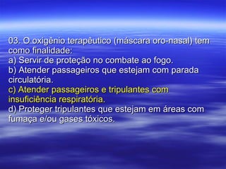 03. O oxigênio terapêutico (máscara oro-nasal) tem como finalidade: a) Servir de proteção no combate ao fogo. b) Atender passageiros que estejam com parada circulatória. c) Atender passageiros e tripulantes com insuficiência respiratória. d) Proteger tripulantes que estejam em áreas com fumaça e/ou gases tóxicos. 