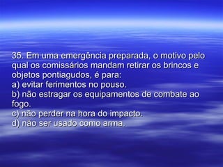 35. Em uma emergência preparada, o motivo pelo qual os comissários mandam retirar os brincos e objetos pontiagudos, é para: a) evitar ferimentos no pouso. b) não estragar os equipamentos de combate ao fogo. c) não perder na hora do impacto. d) não ser usado como arma. 