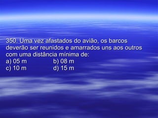 350. Uma vez afastados do avião, os barcos deverão ser reunidos e amarrados uns aos outros com uma distância mínima de: a) 05 m b) 08 m c) 10 m d) 15 m 